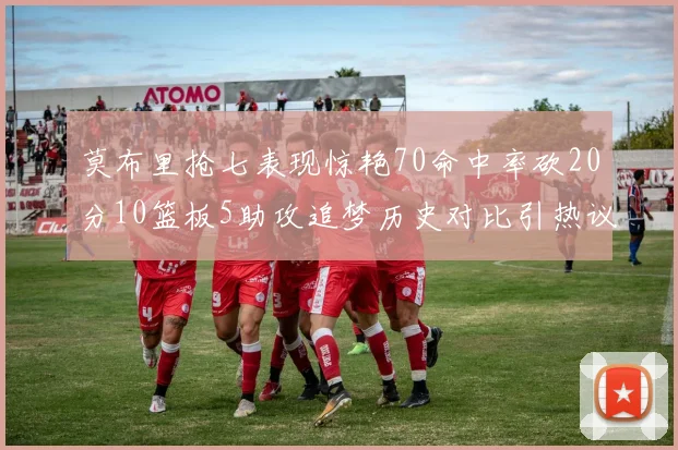 莫布里抢七表现惊艳70命中率砍20分10篮板5助攻追梦历史对比引热议