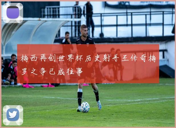 梅西再创世界杯历史射手王传奇梅罗之争已成往事
