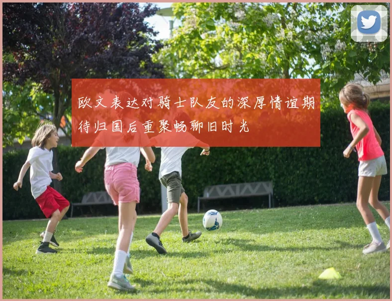 欧文表达对骑士队友的深厚情谊期待归国后重聚畅聊旧时光