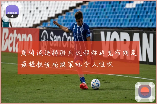 周琦谈逆转胜利过程称迈克布朗是最强教练轮换策略令人惊叹