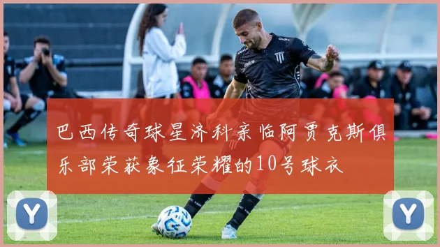 巴西传奇球星济科亲临阿贾克斯俱乐部荣获象征荣耀的10号球衣