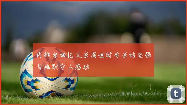 内维尔回忆父亲离世时母亲的坚强与幽默令人感动