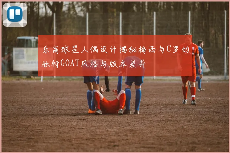 乐高球星人偶设计揭秘梅西与C罗的独特GOAT风格与版本差异