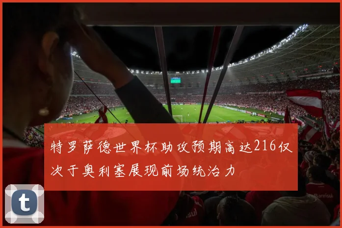 特罗萨德世界杯助攻预期高达216仅次于奥利塞展现前场统治力