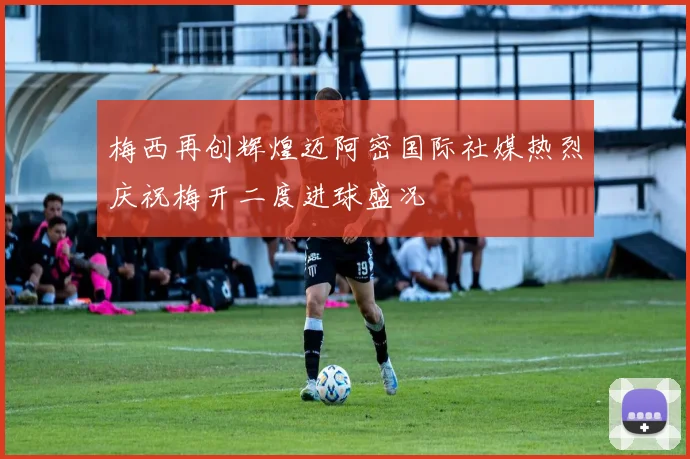 梅西再创辉煌迈阿密国际社媒热烈庆祝梅开二度进球盛况