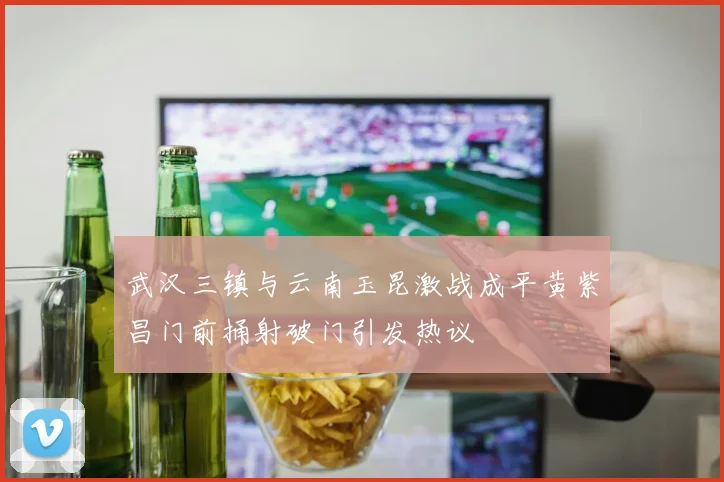 武汉三镇与云南玉昆激战成平黄紫昌门前捅射破门引发热议
